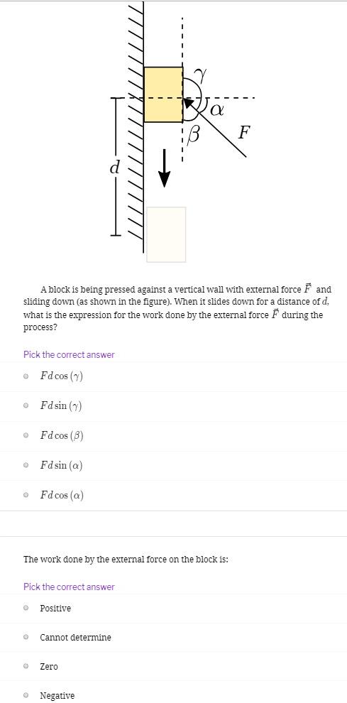 A block is being pressed against a vertical wall with external force F→ and sliding down (as shown in the figure). When it slides down for a distance of d, what is the expression for the work done by the external force F→ during the process? Pick the correct answer Fdcos⁡(γ) Fdsin⁡(γ) Fdcos⁡(β) Fdsin⁡(α) Fdcos⁡(α) The work done by the external force on the block is: Pick the correct answer Positive Cannot determine Zero Negative