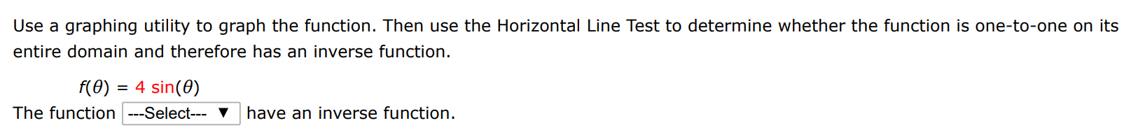 Use a graphing utility to graph the function. Then use the Horizontal Line Test to determine whether the function is one-to-one on its entire domain and therefore has an inverse function. f(θ) = 4 sin⁡(θ) The function have an inverse function.