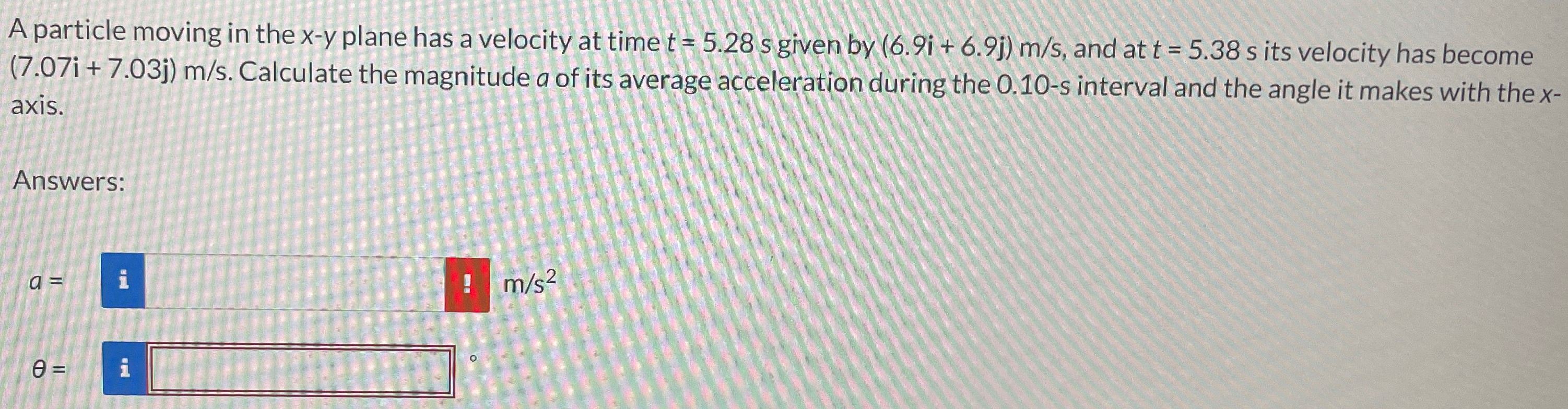 A particle moving in the x-y plane has a velocity at time t = 5.28 s given by (6.9i + 6.9j) m/s, and at t = 5.38 s its velocity has become (7.07i + 7.03j) m/s. Calculate the magnitude a of its average acceleration during the 0.10-s interval and the angle it makes with the x axis. Answers: a = m/s2 θ =