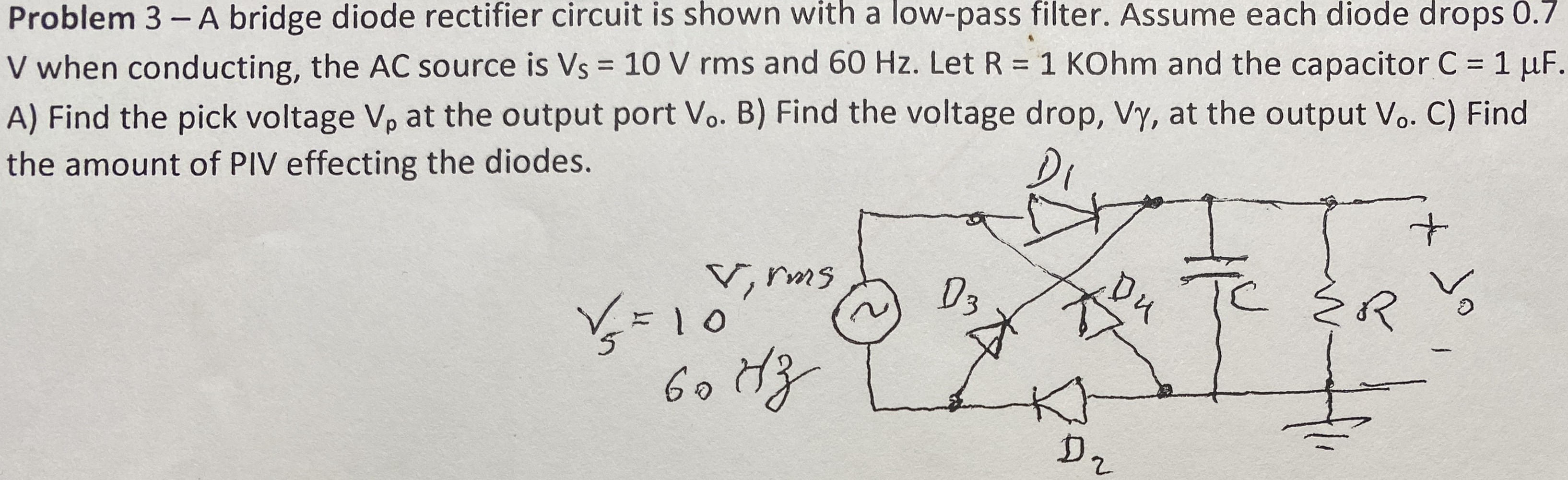 Problem 3− A bridge diode rectifier circuit is shown with a low-pass filter. Assume each diode drops 0.7 V when conducting, the AC source is VS = 10 V rms and 60 Hz. Let R = 1 KOhm and the capacitor C = 1 μF. A) Find the pick voltage Vp at the output port Vo. B) Find the voltage drop, Vγ, at the output Vo. C) Find the amount of PIV effecting the diodes.