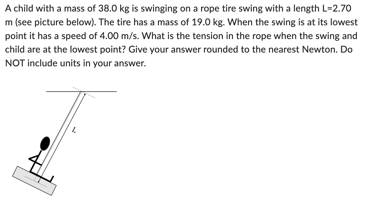 A child with a mass of 38.0 kg is swinging on a rope tire swing with a length L = 2.70 m (see picture below). The tire has a mass of 19.0 kg. When the swing is at its lowest point it has a speed of 4.00 m/s. What is the tension in the rope when the swing and child are at the lowest point? Give your answer rounded to the nearest Newton. Do NOT include units in your answer.