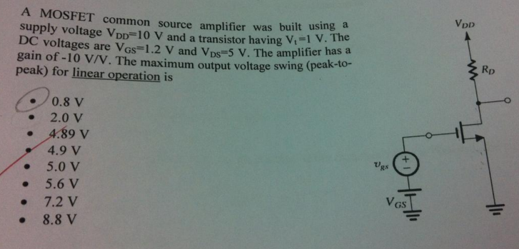 A MOSFET common source amplifier was built using a supply voltage VDD = 10 V and a transistor having Vt = 1 V. The DC voltages are VGS = 1.2 V and VDS = 5 V. The amplifier has a gain of −10 V/V. The maximum output voltage swing (peak-to-peak) for linear operation is 0.8 V 2.0 V 4.89 V 4.9 V 5.0 V 5.6 V 7.2 V 8.8 V 