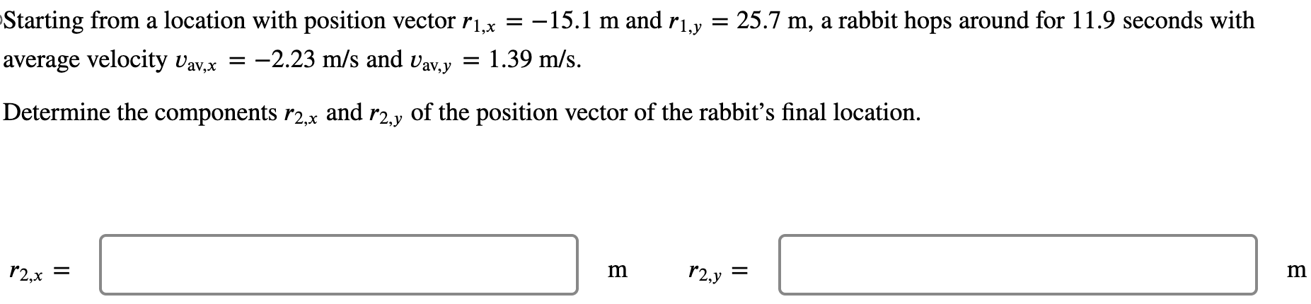 Starting from a location with position vector r1,x = −15.1 m and r1,y = 25.7 m, a rabbit hops around for 11.9 seconds with average velocity vav,x = −2.23 m/s and vav,y = 1.39 m/s. Determine the components r2,x and r2,y of the position vector of the rabbit's final location. r2,x = m r2,y = m