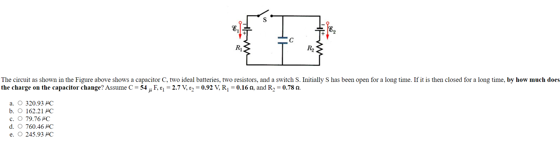 The circuit as shown in the Figure above shows a capacitor C, two ideal batteries, two resistors, and a switch S. Initially S has been open for a long time. If it is then closed for a long time, by how much does the charge on the capacitor change? Assume C = 54 μF, ε1 = 2.7 V, ε2 = 0.92 V, R1 = 0.16 Ω, and R2 = 0.78 Ω. a. 320.93 μC b. 162.21 μC c. 79.76 μC d. 760.46 μC e. 245.93 μC