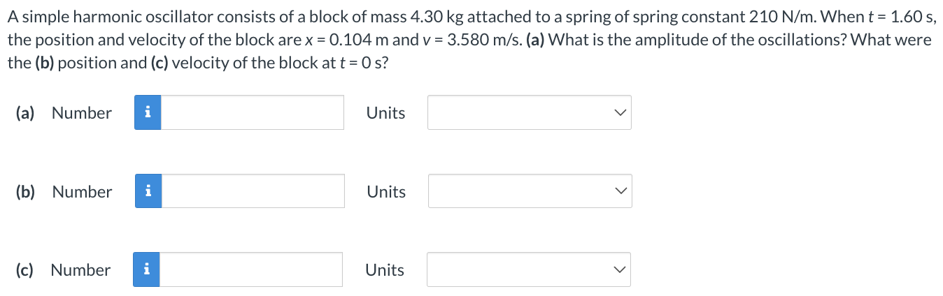 A simple harmonic oscillator consists of a block of mass 4.30 kg attached to a spring of spring constant 210 N/m. When t = 1.60 s, the position and velocity of the block are x = 0.104 m and v = 3.580 m/s. (a) What is the amplitude of the oscillations? What were the (b) position and (c) velocity of the block at t = 0 s? (a) Number Units (b) Number Units (c) Number Units