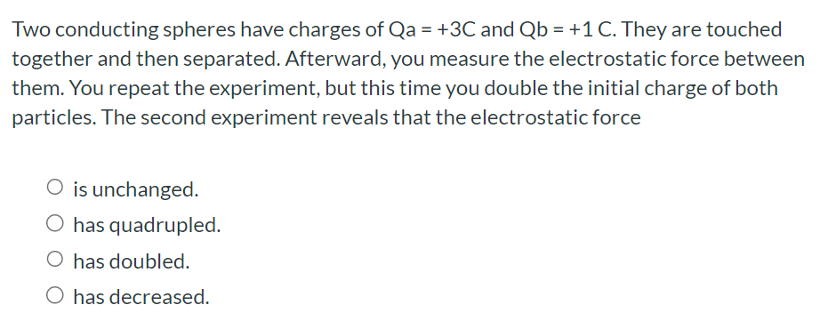 Two conducting spheres have charges of Qa = +3C and Qb = +1 C. They are touched together and then separated. Afterward, you measure the electrostatic force between them. You repeat the experiment, but this time you double the initial charge of both particles. The second experiment reveals that the electrostatic force is unchanged. has quadrupled. has doubled. has decreased.