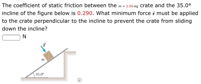 The coefficient of static friction between the m = 3.95−kg crate and the 35.0∘ incline of the figure below is 0.290 . What minimum force F→ must be applied to the crate perpendicular to the incline to prevent the crate from sliding down the incline? N