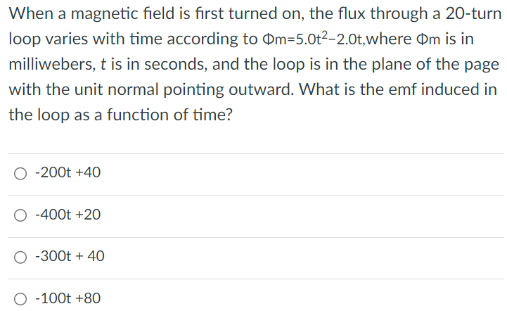 When a magnetic field is first turned on, the flux through a 20-turn loop varies with time according to Φm = 5.0t2 − 2.0t, where Φm is in milliwebers, t is in seconds, and the loop is in the plane of the page with the unit normal pointing outward. What is the emf induced in the loop as a function of time? −200t + 40 −400t + 20 −300t + 40 −100t + 80