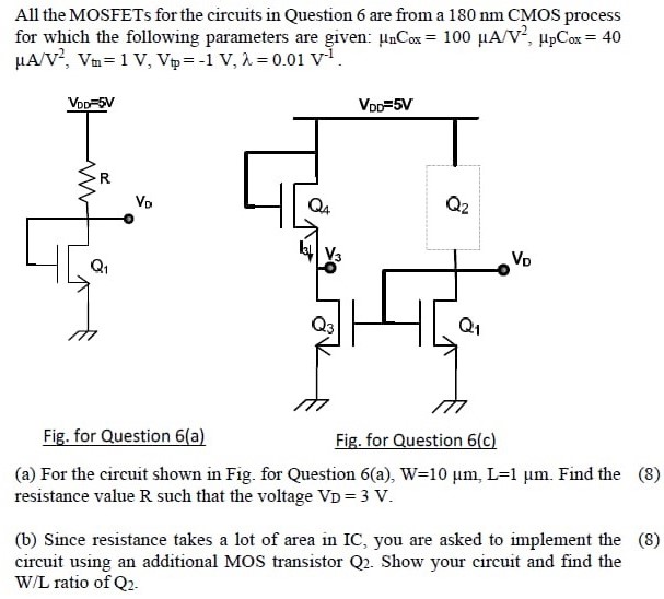 All the MOSFETs for the circuits in Question 6 are from a 180 nm CMOS process for which the following parameters are given: μnCox = 100 μA/V2, μpCox = 40 μA/V2, Vtn = 1 V, Vtp = −1 V, λ = 0.01 V−1. Fig. for Question 6(a) Fig. for Question 6(c) (a) For the circuit shown in Fig. for Question 6(a), W = 10 μm, L = 1 μm. Find the resistance value R such that the voltage VD = 3 V. (b) Since resistance takes a lot of area in IC, you are asked to implement the circuit using an additional MOS transistor Q2. Show your circuit and find the W/L ratio of Q2.