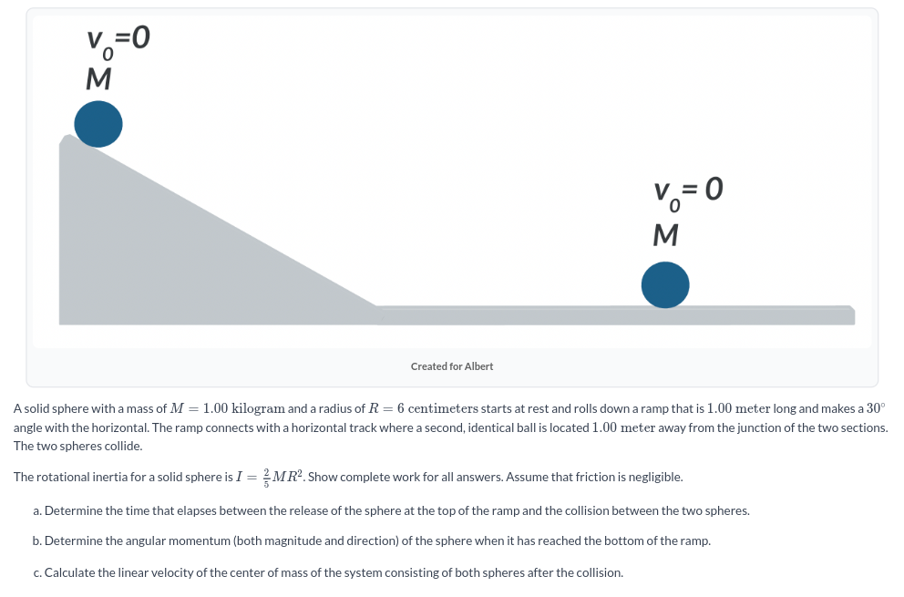 A solid sphere with a mass of M = 1.00 kilogram and a radius of R = 6 centimeters starts at rest and rolls down a ramp that is 1.00 meter long and makes a 30∘ angle with the horizontal. The ramp connects with a horizontal track where a second, identical ball is located 1.00 meter away from the junction of the two sections. The two spheres collide. The rotational inertia for a solid sphere is I = 25 MR2. Show complete work for all answers. Assume that friction is negligible. a. Determine the time that elapses between the release of the sphere at the top of the ramp and the collision between the two spheres. b. Determine the angular momentum (both magnitude and direction) of the sphere when it has reached the bottom of the ramp. c. Calculate the linear velocity of the center of mass of the system consisting of both spheres after the collision.