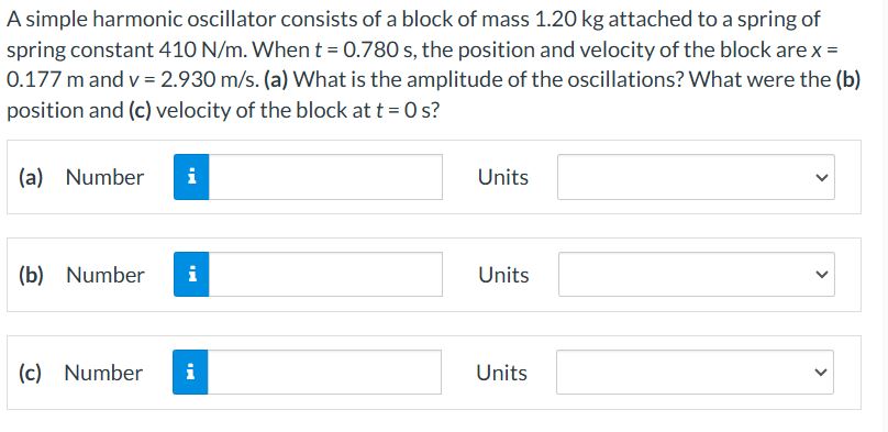 A simple harmonic oscillator consists of a block of mass 1.20 kg attached to a spring of spring constant 410 N/m. When t = 0.780 s, the position and velocity of the block are x = 0.177 m and v = 2.930 m/s. (a) What is the amplitude of the oscillations? What were the (b) position and (c) velocity of the block at t = 0 s? (a) Number Units (b) Number Units (c) Number Units