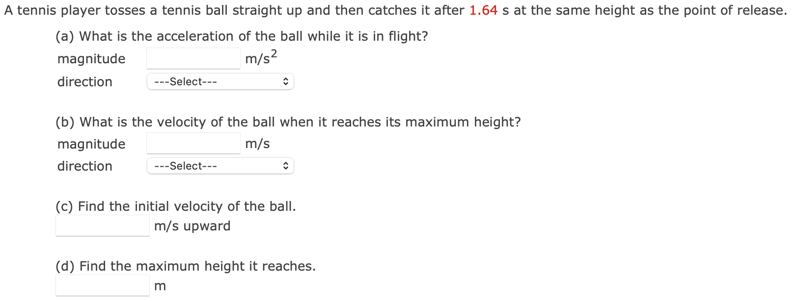 A tennis player tosses a tennis ball straight up and then catches it after 1.64 s at the same height as the point of release. (a) What is the acceleration of the ball while it is in flight? magnitude m/s2 direction (b) What is the velocity of the ball when it reaches its maximum height? magnitude m/s direction (c) Find the initial velocity of the ball. m/s upward (d) Find the maximum height it reaches. m