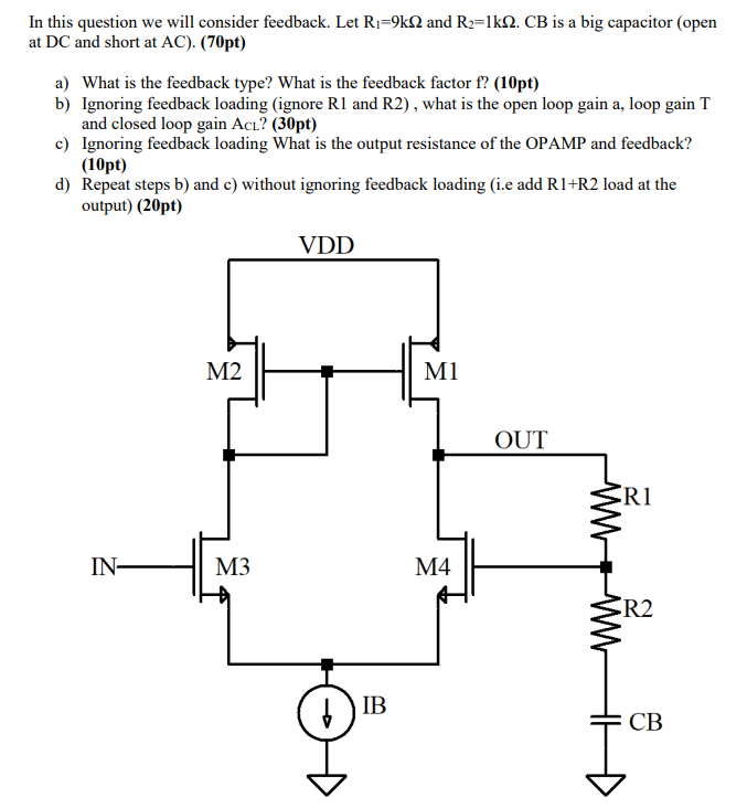 In this question we will consider feedback. Let R1 = 9 kΩ and R2 = 1 kΩ. CB is a big capacitor (open at DC and short at AC). (70 pt) a) What is the feedback type? What is the feedback factor f ? (10 pt) b) Ignoring feedback loading (ignore R1 and R2), what is the open loop gain a, loop gain T and closed loop gain ACL? (30 pt) c) Ignoring feedback loading What is the output resistance of the OPAMP and feedback? (10 pt) d) Repeat steps b) and c) without ignoring feedback loading (i.e. add R1+R2 load at the output) (20 pt)
