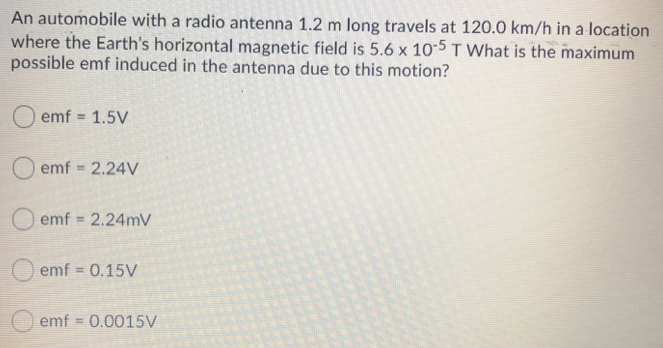 An automobile with a radio antenna 1.2 m long travels at 120.0 km/h in a location where the Earth's horizontal magnetic field is 5.6×10−5 T What is the maximum possible emf induced in the antenna due to this motion? emf = 1.5 V emf = 2.24 V emf = 2.24 mV emf = 0.15 V emf = 0.0015 V 