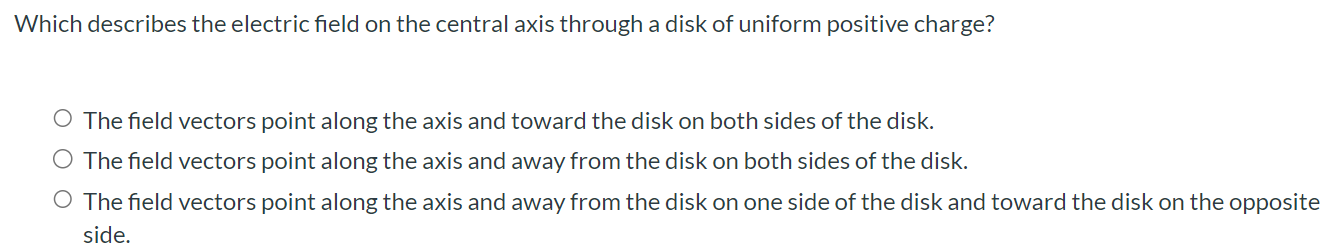 Which describes the electric field on the central axis through a disk of uniform positive charge? The field vectors point along the axis and toward the disk on both sides of the disk. The field vectors point along the axis and away from the disk on both sides of the disk. The field vectors point along the axis and away from the disk on one side of the disk and toward the disk on the opposite side.