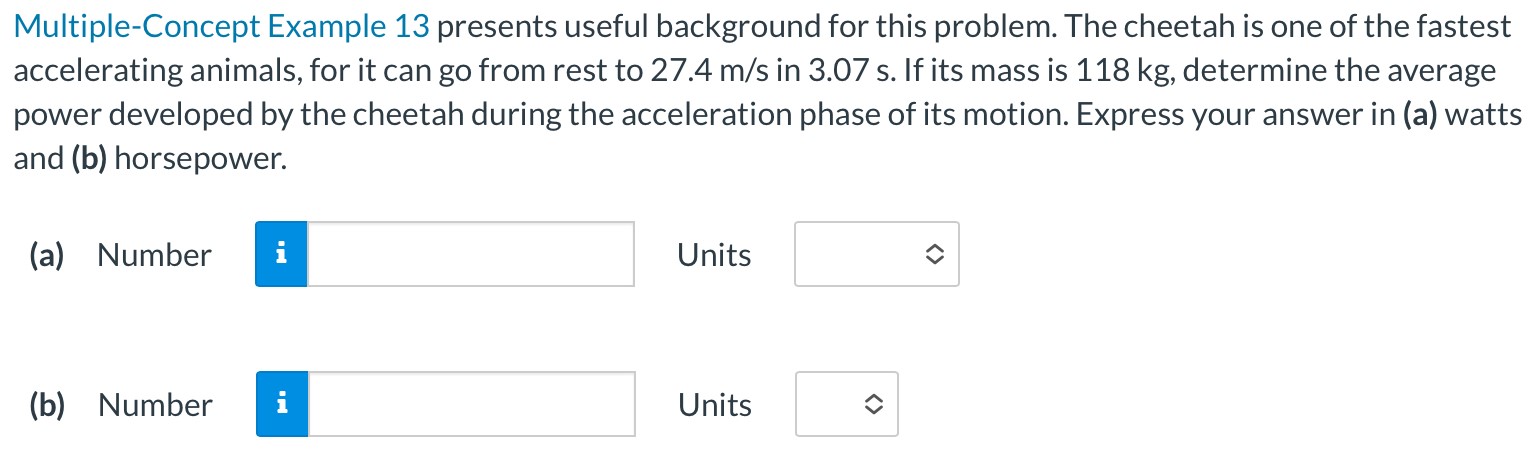 Multiple-Concept Example 13 presents useful background for this problem. The cheetah is one of the fastest accelerating animals, for it can go from rest to 27.4 m/s in 3.07 s. If its mass is 118 kg, determine the average power developed by the cheetah during the acceleration phase of its motion. Express your answer in (a) watts and (b) horsepower. (a) Number Units (b) Number Units