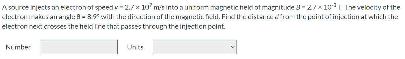 A source injects an electron of speed v = 2.7 × 107 m/s into a uniform magnetic field of magnitude B = 2.7 × 10-3 T. The velocity of the electron makes an angle θ = 8.9∘ with the direction of the magnetic field. Find the distance d from the point of injection at which the electron next crosses the field line that passes through the injection point. Number Units