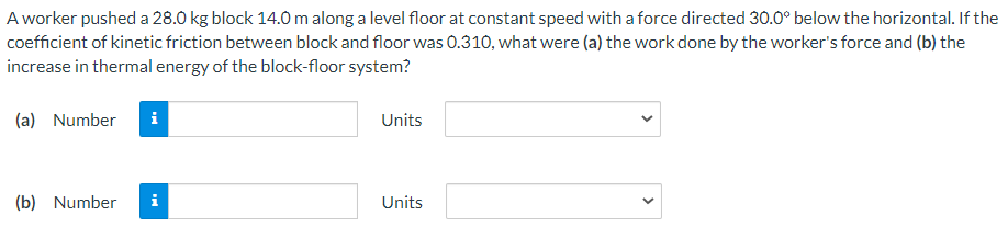 A worker pushed a 28.0 kg block 14.0 m along a level floor at constant speed with a force directed 30.0∘ below the horizontal. If the coefficient of kinetic friction between block and floor was 0.310, what were (a) the work done by the worker's force and (b) the increase in thermal energy of the block-floor system? (a) Number Units (b) Number Units