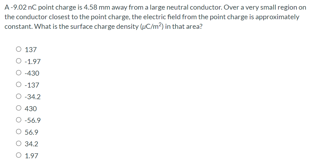 A - 9.02 nC point charge is 4.58 mm away from a large neutral conductor. Over a very small region on the conductor closest to the point charge, the electric field from the point charge is approximately constant. What is the surface charge density (μC/m2) in that area? 137 −1.97 −430 −137 −34.2 430 −56.9 56.9 34.2 1.97