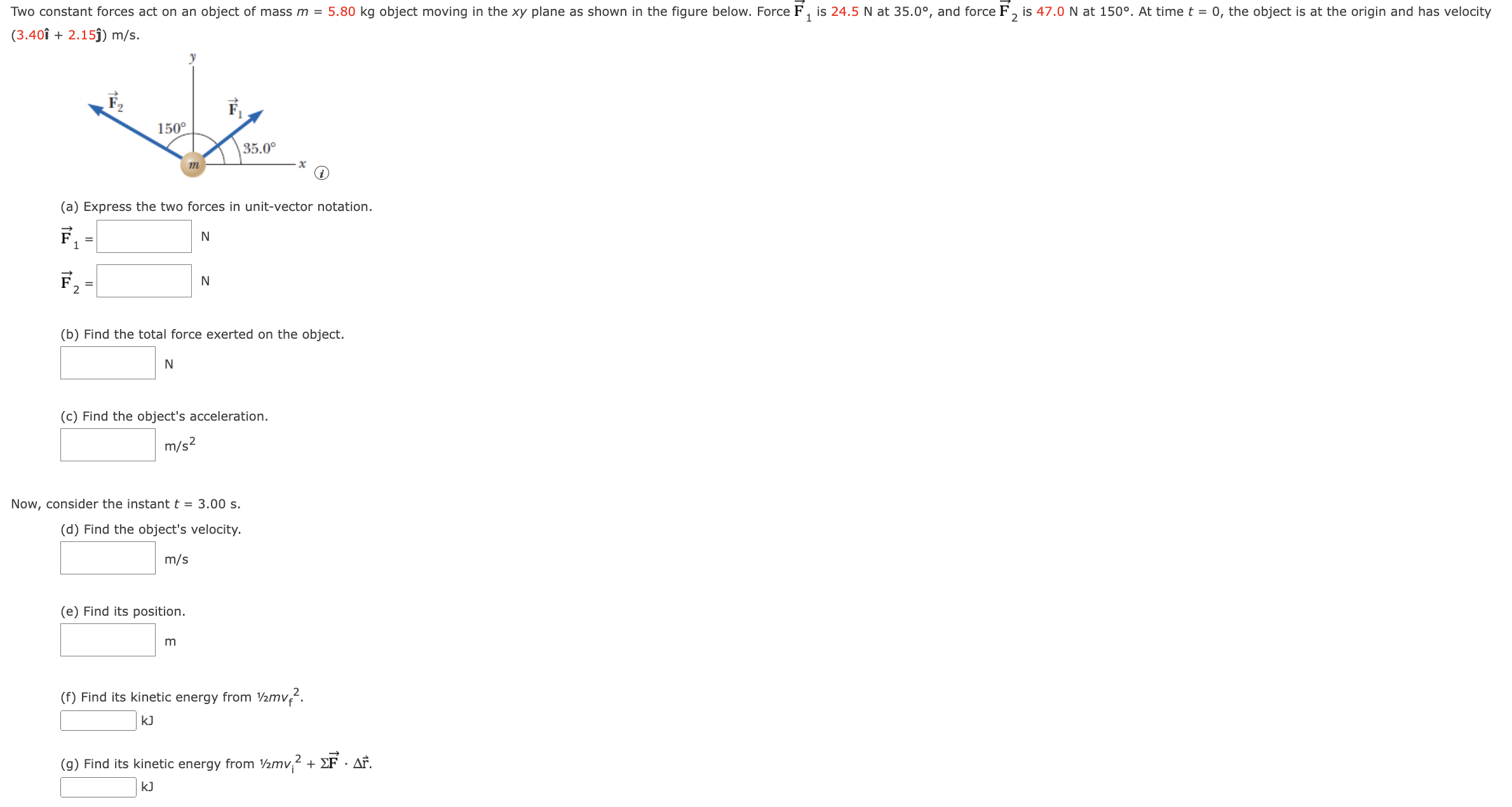 Two constant forces act on an object of mass m = 5.80 kg moving in the xy plane as shown in Figure below. Force F1 is 24.5 N at 35.0°, and force F2 is 42.0 N at 150°. At time t = 0, the object is at the origin and has velocity (3.40ı^ + 2.15 j^) m/s. (a) Express the two forces in unit-vector notation. F→1 = N F→2 = N (b) Find the total force exerted on the object. N (c) Find the object's acceleration. m/s2 Now, consider the instant t = 3.00 s. (d) Find the object's velocity. m/s (e) Find its position. m (f) Find its kinetic energy from 1/2 mvf2. kJ (g) Find its kinetic energy from 1/2 mvi2 +ΣF→⋅Δr→. kJ