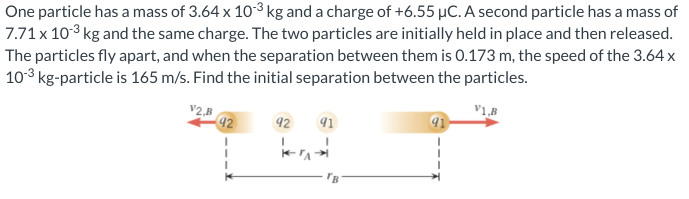 One particle has a mass of 3.64×10−3 kg and a charge of +6.55 μC. A second particle has a mass of 7.71×10−3 kg and the same charge. The two particles are initially held in place and then released. The particles fly apart, and when the separation between them is 0.173 m, the speed of the 3.64 x 10−3 kg-particle is 165 m/s. Find the initial separation between the particles.