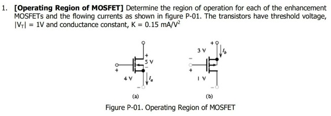 [Operating Region of MOSFET] Determine the region of operation for each of the enhancement MOSFETs and the flowing currents as shown in figure P-01. The transistors have threshold voltage, |VT| = 1 V and conductance constant, K = 0.15 mA/V2 (a) (b) Figure P-01. Operating Region of MOSFET 