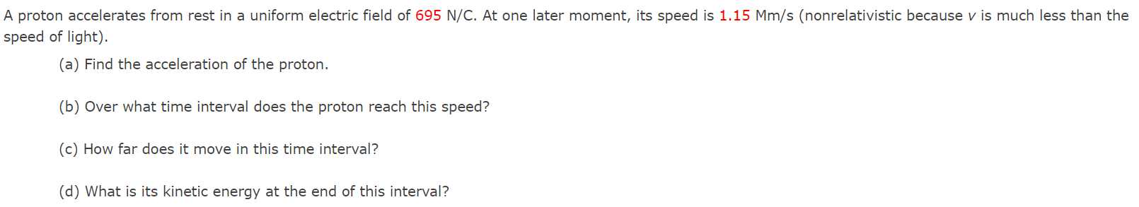 A proton accelerates from rest in a uniform electric field of 695 N/C. At one later moment, its speed is 1.15 Mm/s (nonrelativistic because v is much less than the speed of light). (a) Find the acceleration of the proton. (b) Over what time interval does the proton reach this speed? (c) How far does it move in this time interval? (d) What is its kinetic energy at the end of this interval?