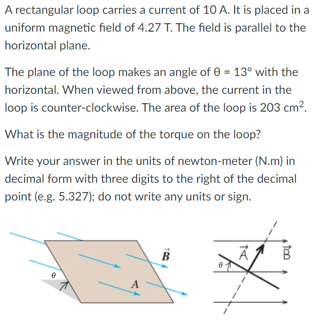 A rectangular loop carries a current of 10 A. It is placed in a uniform magnetic field of 4.27 T. The field is parallel to the horizontal plane. The plane of the loop makes an angle of θ = 13∘ with the horizontal. When viewed from above, the current in the loop is counter-clockwise. The area of the loop is 203 cm2. What is the magnitude of the torque on the loop? Write your answer in the units of newton-meter (N. m) in decimal form with three digits to the right of the decimal point (e. g. 5.327); do not write any units or sign.