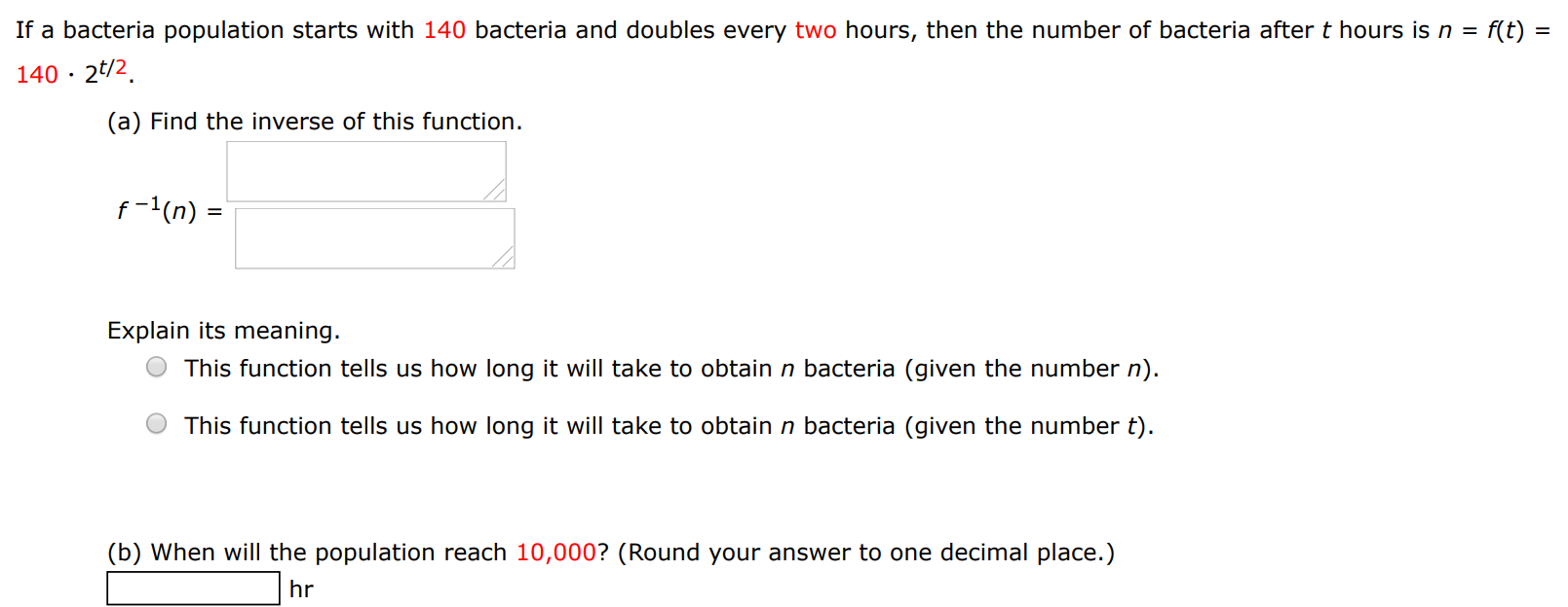 If a bacteria population starts with 140 bacteria and doubles every two hours, then the number of bacteria after t hours is n = f(t) = 140⋅2t/2. (a) Find the inverse of this function. f−1(n) = Explain its meaning. This function tells us how long it will take to obtain n bacteria (given the number n). This function tells us how long it will take to obtain n bacteria (given the number t). (b) When will the population reach 10, 000? (Round your answer to one decimal place.) hr