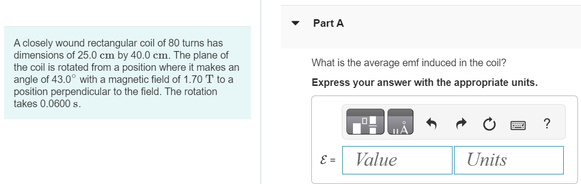 A closely wound rectangular coil of 80 turns has dimensions of 25.0 cm by 40.0 cm. The plane of the coil is rotated from a position where it makes an angle of 43.0∘ with a magnetic field of 1.70 T to a position perpendicular to the field. The rotation takes 0.0600 s. Part A What is the average emf induced in the coil? Express your answer with the appropriate units. 