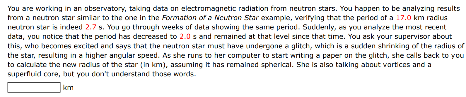 You are working in an observatory, taking data on electromagnetic radiation from neutron stars. You happen to be analyzing results from a neutron star similar to the one in the Formation of a Neutron Star example, verifying that the period of a 17.0 km radius neutron star is indeed 2.7 s. You go through weeks of data showing the same period. Suddenly, as you analyze the most recent data, you notice that the period has decreased to 2.0 s and remained at that level since that time. You ask your supervisor about this, who becomes excited and says that the neutron star must have undergone a glitch, which is a sudden shrinking of the radius of the star, resulting in a higher angular speed. As she runs to her computer to start writing a paper on the glitch, she calls back to you to calculate the new radius of the star (in km ), assuming it has remained spherical. She is also talking about vortices and a superfluid core, but you don't understand those words. km 