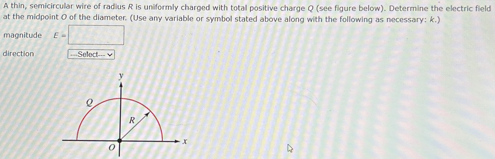 A thin, semicircular wire of radius R is uniformly charged with total positive charge Q (see figure below). Determine the electric field at the midpoint O of the diameter. (Use any variable or symbol stated above along with the following as necessary: k.) magnitude E = direction