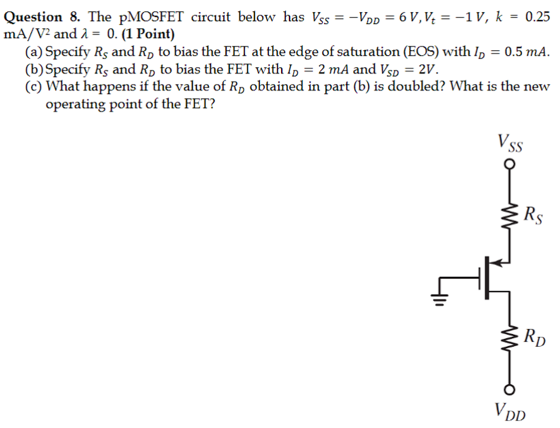 Question 8. The pMOSFET circuit below has VSS = −VDD = 6 V, Vt = −1 V, k = 0.25 mA/V2 and λ = 0. (1 Point) (a) Specify RS and RD to bias the FET at the edge of saturation (EOS) with ID = 0.5 mA. (b) Specify RS and RD to bias the FET with ID = 2 mA and VSD = 2 V. (c) What happens if the value of RD obtained in part (b) is doubled? What is the new operating point of the FET? 