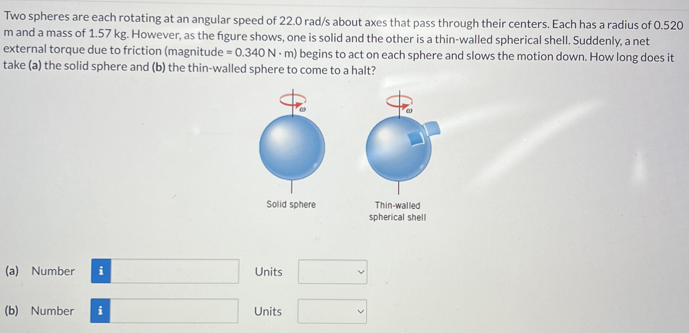 Two spheres are each rotating at an angular speed of 22.0 rad/s about axes that pass through their centers. Each has a radius of 0.520 m and a mass of 1.57 kg. However, as the figure shows, one is solid and the other is a thin-walled spherical shell. Suddenly, a net external torque due to friction (magnitude = 0.340 N⋅m) begins to act on each sphere and slows the motion down. How long does it take (a) the solid sphere and (b) the thin-walled sphere to come to a halt? Solid sphere Thin-walled spherical shell (a) Number Units (b) Number Units