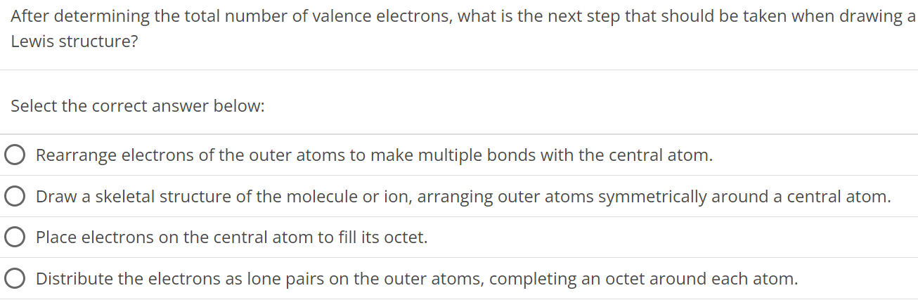 After determining the total number of valence electrons, what is the next step that should be taken when drawing a Lewis structure? Select the correct answer below: Rearrange electrons of the outer atoms to make multiple bonds with the central atom. Draw a skeletal structure of the molecule or ion, arranging outer atoms symmetrically around a central atom. Place electrons on the central atom to fill its octet. Distribute the electrons as lone pairs on the outer atoms, completing an octet around each atom. 