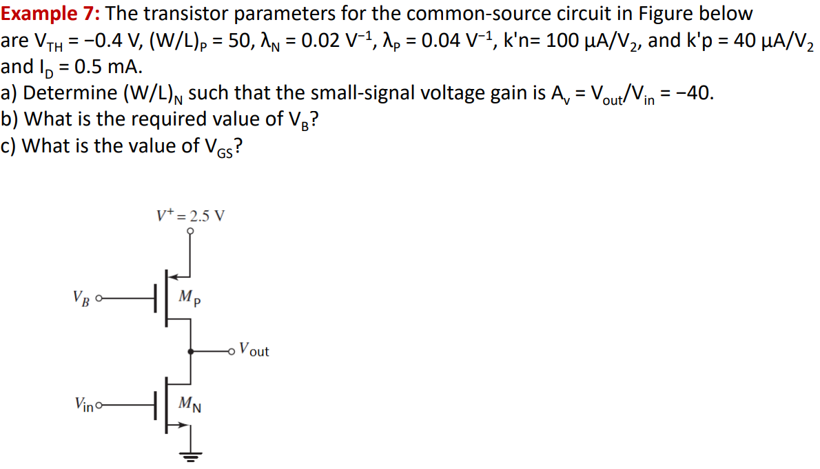 Example 7: The transistor parameters for the common-source circuit in Figure below are VTH = -0.4 V, (W/L)P = 50, λN = 0.02 V-1 , λP = 0.04 V-1 , kn’ = 100 µA/V2, and kp’ = 40 µA/V2 and ID = 0.5 mA. a) Determine (W/L)N such that the small-signal voltage gain is Av = Vout /Vin = -40. b) What is the required value of VB ? c) What is the value of VGS?