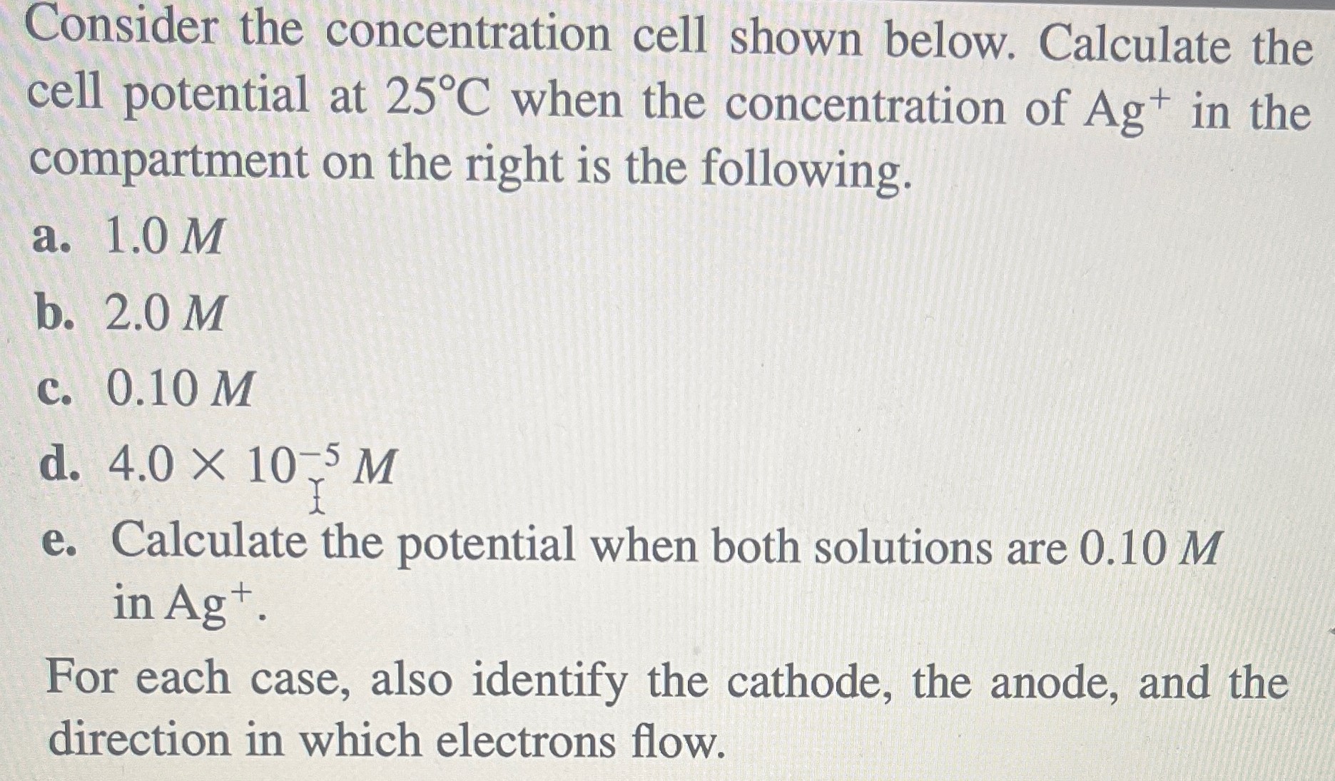 Consider the concentration cell shown below. Calculate the cell potential at 25∘C when the concentration of Ag+ in the compartment on the right is the following. a. 1.0 M b. 2.0 M c. 0.10 M d. 4.0×10−5 M e. Calculate the potential when both solutions are 0.10 M in Ag+. For each case, also identify the cathode, the anode, and the direction in which electrons flow.