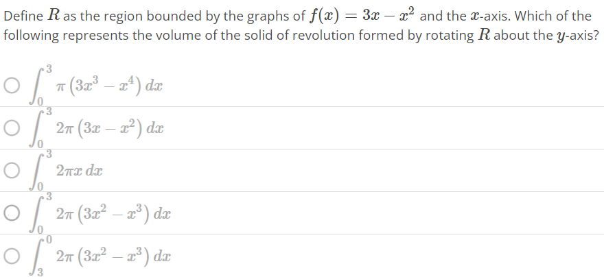 Define R as the region bounded by the graphs of f(x) = 3x – x^2 and the x-axis. Which of the following represents the volume of the solid of revolution formed by rotating R about the y-axis? ∫0 3 π(3x^3 – x^4 )dx ∫0 3 2π(3x – x^2 )dx ∫0 3 2πxdx ∫0 3 2π(3x^2 – x^3 )dx ∫3 0 2π(3x^2 – x^3 )dx