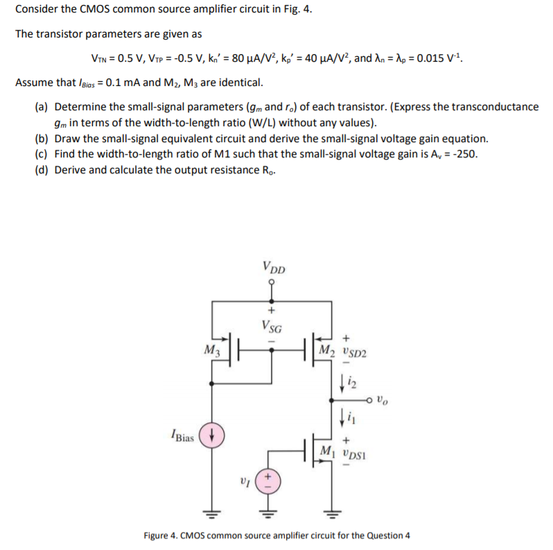 Consider the CMOS common source amplifier circuit in Fig. 4. The transistor parameters are given as VTN = 0.5 V, VTP = −0.5 V, kn′ = 80 μA/V2, kp′ = 40 μA/V2, and λn = λp = 0.015 V −1. Assume that IBias = 0.1 mA and M2, M3 are identical. (a) Determine the small-signal parameters (gm and ro) of each transistor. (Express the transconductance gm in terms of the width-to-length ratio (W/L) without any values). (b) Draw the small-signal equivalent circuit and derive the small-signal voltage gain equation. (c) Find the width-to-length ratio of M1 such that the small-signal voltage gain is Av = −250. (d) Derive and calculate the output resistance Ro. Figure 4. CMOS common source amplifier circuit for the Question 4