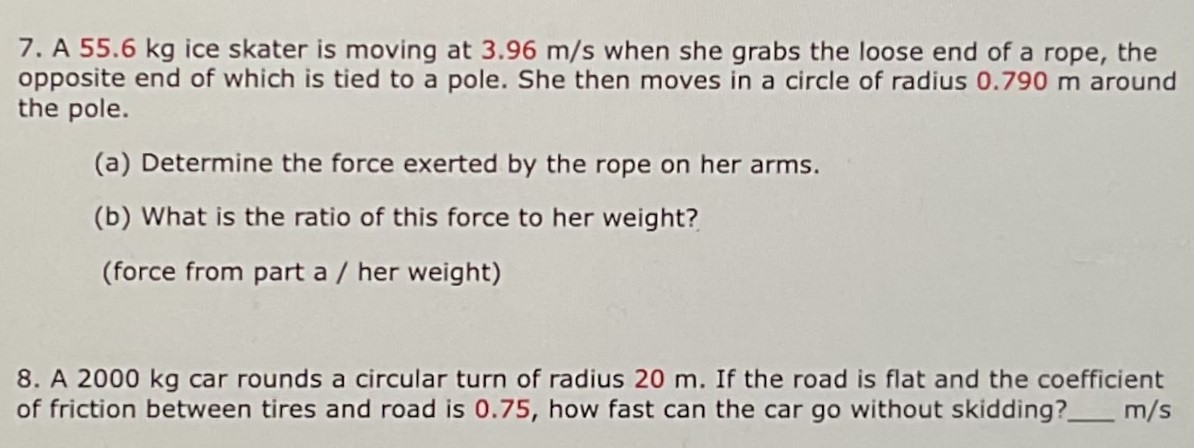 A 55.6 kg ice skater is moving at 3.96 m/s when she grabs the loose end of a rope, the opposite end of which is tied to a pole. She then moves in a circle of radius 0.790 m around the pole. (a) Determine the force exerted by the rope on her arms. (b) What is the ratio of this force to her weight? (force from part a / her weight) A 2000 kg car rounds a circular turn of radius 20 m. If the road is flat and the coefficient of friction between tires and road is 0.75 , how fast can the car go without skidding? m/s