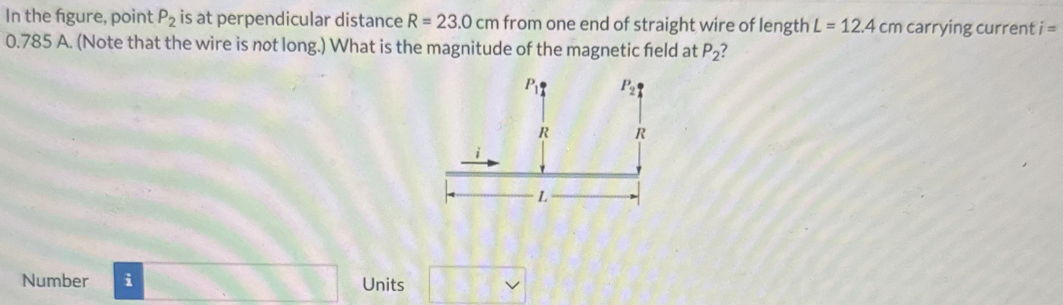 In the figure, point P2 is at perpendicular distance R = 23.0 cm from one end of straight wire of length L = 12.4 cm carrying current i = 0.785 A. (Note that the wire is not long.) What is the magnitude of the magnetic field at P2? Number Units