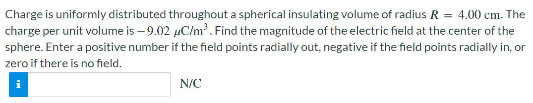 Charge is uniformly distributed throughout a spherical insulating volume of radius R = 4.00 cm. The charge per unit volume is −9.02 μC/m3. Find the magnitude of the electric field at the center of the sphere. Enter a positive number if the field points radially out, negative if the field points radially in, or zero if there is no field. N/C