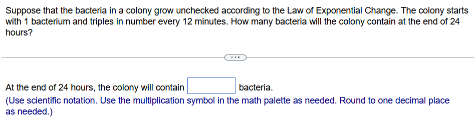 Suppose that the bacteria in a colony grow unchecked according to the Law of Exponential Change. The colony starts with 1 bacterium and triples in number every 12 minutes. How many bacteria will the colony contain at the end of 24 hours? At the end of 24 hours, the colony will contain bacteria. (Use scientific notation. Use the multiplication symbol in the math palette as needed. Round to one decimal place as needed.) 