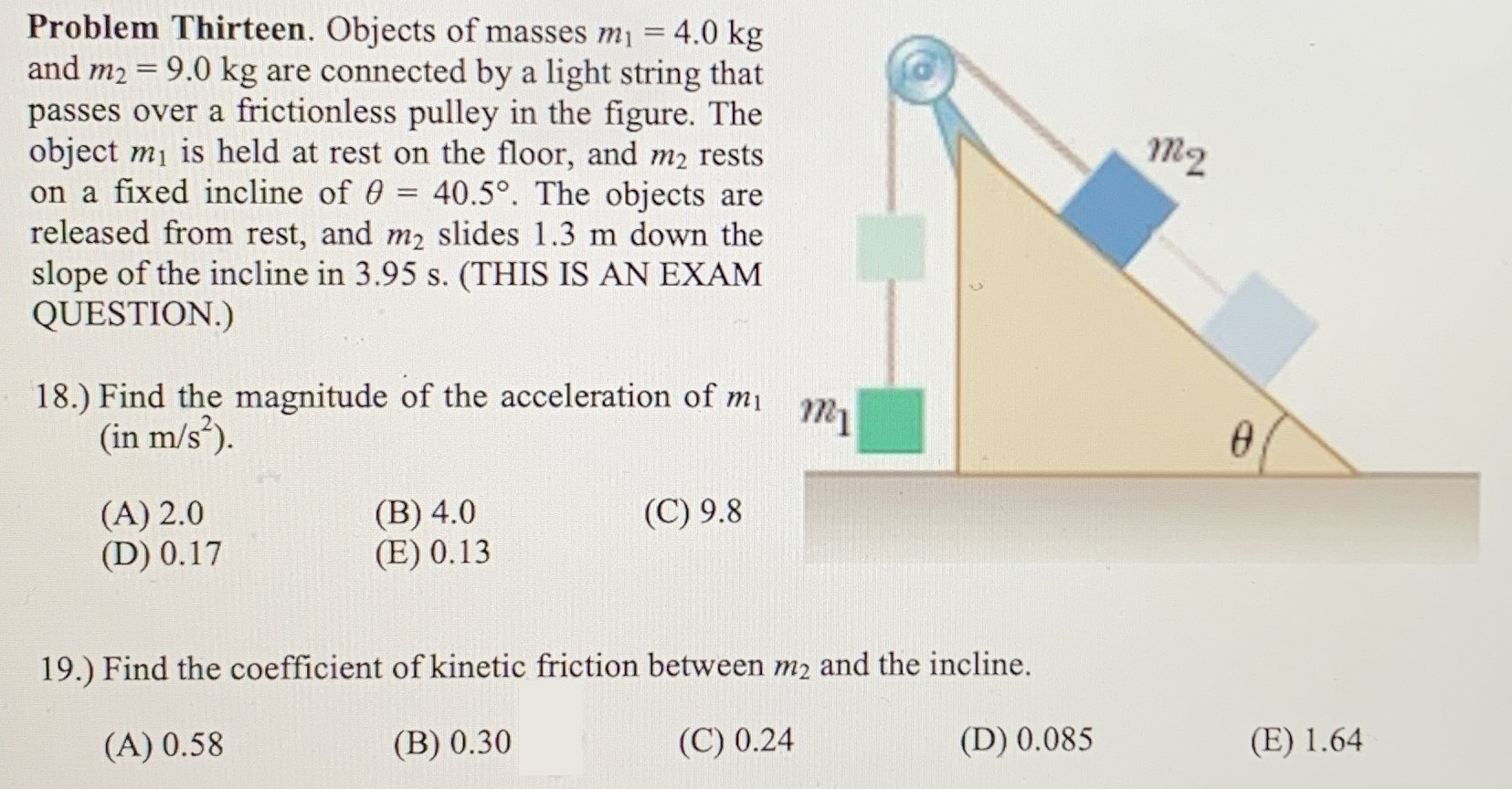 Objects of masses m1 = 4.0 kg and m2 = 9.0 kg are connected by a light string that passes over a frictionless pulley in the figure. The object m1 is held at rest on the floor, and m2 rests on a fixed incline of θ = 40.5∘. The objects are released from rest, and m2 slides 1.3 m down the slope of the incline in 3.95 s. (THIS IS AN EXAM QUESTION.) 18.) Find the magnitude of the acceleration of m1 (in m/s2). (A) 2.0 (B) 4.0 (D) 0.17 (E) 0.13 (C) 9.8 19.) Find the coefficient of kinetic friction between m2 and the incline. (A) 0.58 (B) 0.30 (C) 0.24 (D) 0.085 (E) 1.64