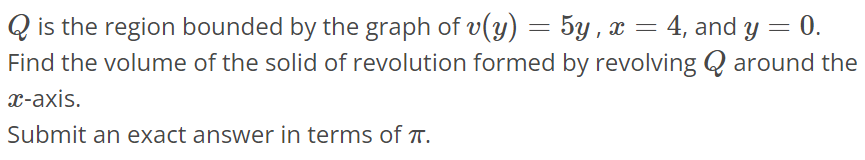 Q is the region bounded by the graph of v(y) = 5y, x = 4, and y = 0. Find the volume of the solid of revolution formed by revolving Q around the x-axis. Submit an exact answer in terms of π.