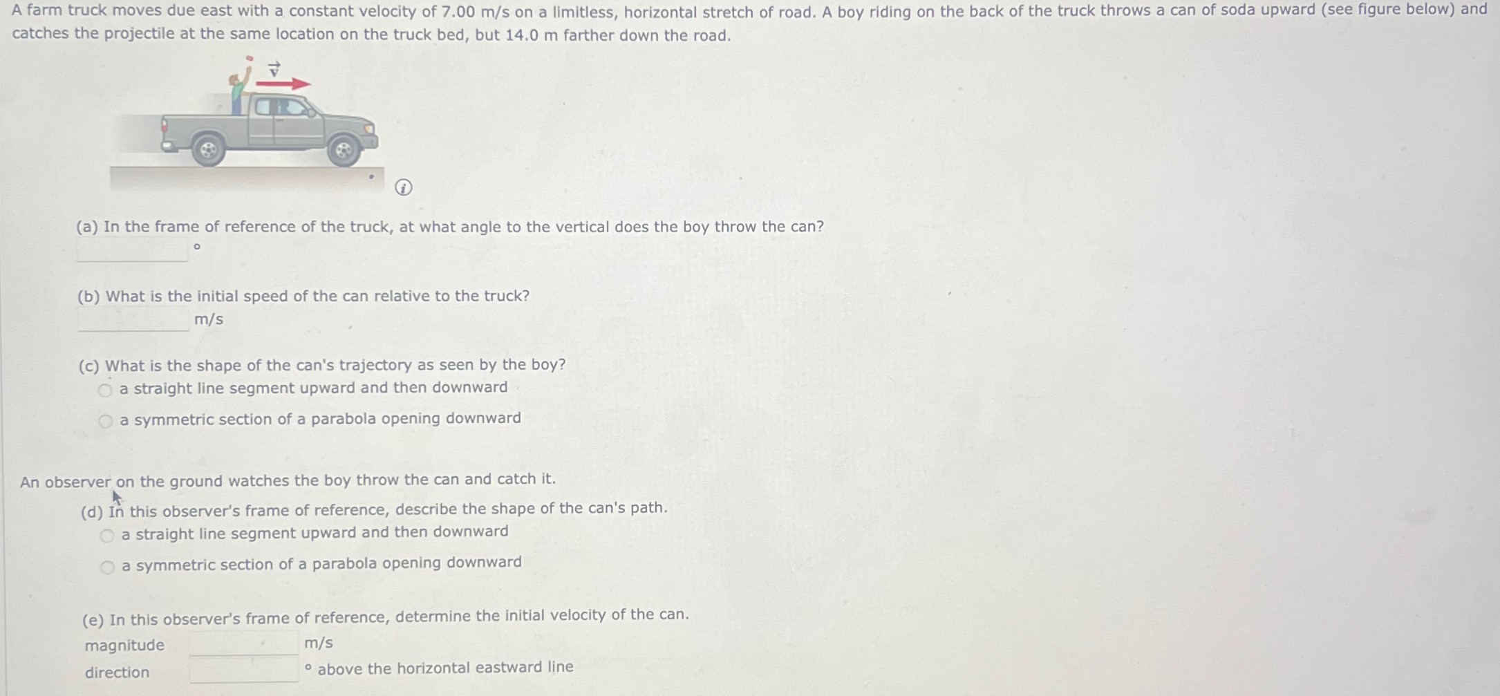 A farm truck moves due east with a constant velocity of 7.00 m/s on a limitless, horizontal stretch of road. A boy riding on the back of the truck throws a can of soda upward (see figure below) and catches the projectile at the same location on the truck bed, but 14.0 m farther down the road. (i) (a) In the frame of reference of the truck, at what angle to the vertical does the boy throw the can? (b) What is the initial speed of the can relative to the truck? m/s (c) What is the shape of the can's trajectory as seen by the boy? a straight line segment upward and then downward a symmetric section of a parabola opening downward An observer on the ground watches the boy throw the can and catch it. (d) In this observer's frame of reference, describe the shape of the can's path. a straight line segment upward and then downward a symmetric section of a parabola opening downward (e) In this observer's frame of reference, determine the initial velocity of the can. magnitude m/s direction above the horizontal eastward line 
