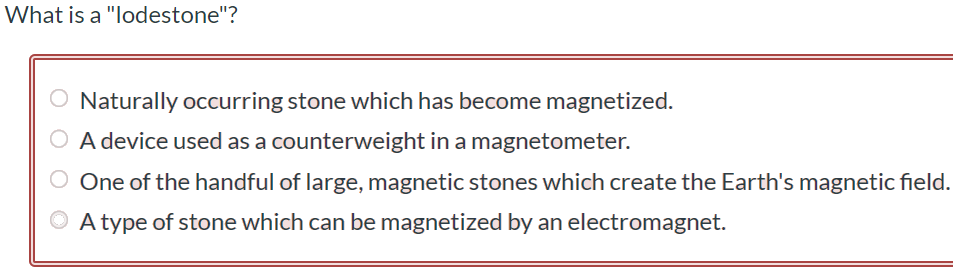 What is a "lodestone"? Naturally occurring stone which has become magnetized. A device used as a counterweight in a magnetometer. One of the handful of large, magnetic stones which create the Earth's magnetic field. A type of stone which can be magnetized by an electromagnet.