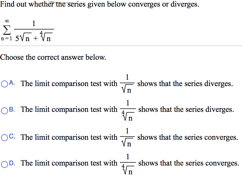 Find out whether the series given below converges or diverges. Σ∞ n=1 1/5n + 4√n Choose the correct answer below. A. The limit comparison test with 1/√n shows that the series diverges. B. The limit comparison test with 1/4√n shows that the series diverges. C. The limit comparison test with 1/√n shows that the series converges. D. The limit comparison test with 1/4√n shows that the series converges.