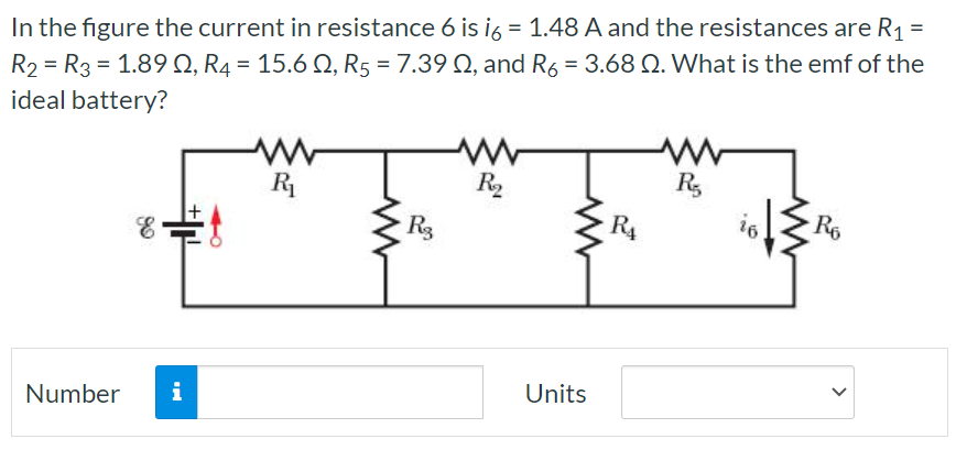 In the figure the current in resistance 6 is i6 = 1.48 A and the resistances are R1 = R2 = R3 = 1.89 Ω, R4 = 15.6 Ω, R5 = 7.39 Ω, and R6 = 3.68 Ω. What is the emf of the ideal battery? Number Units