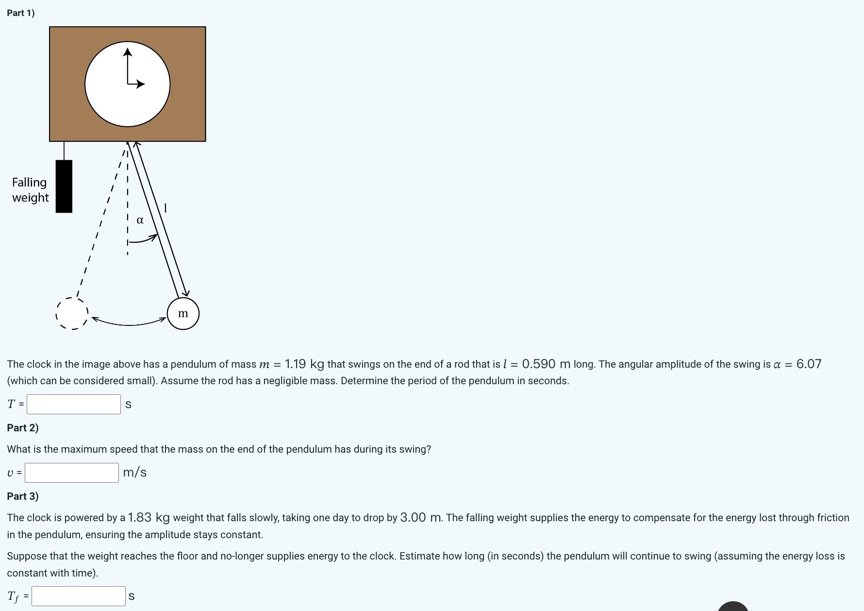 Part 1) The clock in the image above has a pendulum of mass m = 1.19 kg that swings on the end of a rod that is l = 0.590 m long. The angular amplitude of the swing is α = 6.07 (which can be considered small). Assume the rod has a negligible mass. Determine the period of the pendulum in seconds. T = s Part 2) What is the maximum speed that the mass on the end of the pendulum has during its swing? v = m/s Part 3) The clock is powered by a 1.83 kg weight that falls slowly, taking one day to drop by 3.00 m. The falling weight supplies the energy to compensate for the energy lost through friction in the pendulum, ensuring the amplitude stays constant. Suppose that the weight reaches the floor and no-longer supplies energy to the clock. Estimate how long (in seconds) the pendulum will continue to swing (assuming the energy loss is constant with time). Tf = s 